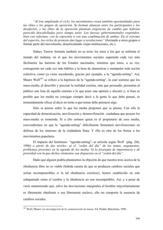 399
“Al irse ampliando el ciclo, los movimientos crean también oportunidades para
las élites y los grupos de oposición. Se forman alianzas entre los participantes y los
desafectos, y las élites de la oposición plantean exigencias de cambio que habrían
parecido descabelladas poco tiempo atrás. Las fuerzas gubernamentales responden,
bien con reformas, con la represión o con una combinación de ambas. En el extremo
del espectro, los ciclos de protesta dan lugar a revoluciones” (forzando a otros grupos a
formar parte del movimiento, desarticulando viejas instituciones, etc.).
Sidney Tarrow formula también en su texto los retos a los que se enfrenta el
mundo del mañana, en el que los movimientos sociales superarán cada vez más
fácilmente las barreras de los Estados nacionales, mientras que éstos, a su vez,
conseguirán ser cada vez más hábiles a la hora de domesticar o manipular toda acción
colectiva, como ya viene sucediendo, gracias por ejemplo, a la “agenda-setting”. Así,
Mauro Wolf187
se refiere a la hipótesis de la “agenda-setting”, la cual sostiene que los
mass-media, al describir y precisar la realidad externa, más que persuadir, presentan al
público una lista de aquello entorno a lo que tener una opinión y discutir y, si bien es
posible que los media no consigan siempre decir a la gente lo que debe pensar, es
tremendamente eficaz al decir en torno a que temas debe pensarse algo.
Sólo se piensa sobre lo que los media proponen que se piense. Con ello la
capacidad de domesticación, movilización y desmovilización ciudadana que poseen los
mass-media es tremenda. Si a ello unimos quien es el propietario de esos media,
convendremos en que la “agenda-setting” difícilmente fomentará movilizaciones en
defensa de los intereses de la ciudadanía llana. Y ello es otro de los frenos a los
movimientos populares.
El impacto del fenómeno “agenda-setting”, se articula según Wolf (pág. 266,
1996) a partir de dos niveles: a) el “orden del día” de los temas, argumentos,
problemas presentes en la agenda de los media; b) la jerarquía de importancia y de
prioridad con la que dichos elementos son dispuestos en el “orden del día”.
Dado que alguien podría plantearnos la objeción de que nuestra tesis acerca de la
obediencia libre no es viable (habida cuenta de que se producen cambios sociales que
serían incomprensibles si la tal obediencia existiese), hemos establecido en este
subapartado cómo el cambio y la obediencia no son incompatibles. Así, y a pesar de
venir manteniendo que, salvo las desviaciones marginales el hombre mayoritariamente
es libremente obediente o sea libremente esclavo, ello no comporta la ausencia de
cambios sociales.
187
Wolf, Mauro: La investigación de la comunicación de masas. Ed. Paidós, Barcelona, 1996.
 
