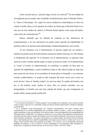 402
Como cuestión previa, pasemos fugaz revista a lo esencial188
de este trabajo de
investigación que ha tenido como trasfondo la bipolarización entre el Derecho Penal y
la Nueva Criminología. Así, según las nuevas tendencias criminológicas, la clave de
estudio se halla, ahora, en los aparatos de control, de forma que el Derecho Penal no es
sino uno de esos medios de control; el Derecho Penal importa como causa del delito,
como factor de criminalización189
.
Hemos afirmado que sin libertad de voluntad no hay alternativas de
comportamiento, y sin esas alternativas no puede existir reproche de culpabilidad. La
polémica sobre si la persona actúa determinada o indeterminadamente, está servida.
Si nos alineamos con el determinismo, la persona regida por sus miedos e
instintos no puede actuar de forma distinta, aunque los demás crean que sí y ello elimina
el fundamento del reproche. Si lo hacemos con el indeterminismo, el reproche tiene
razón de existir, al haber podido elegir el sujeto su forma de actuar. Si el determinismo
le “come” el terreno al indeterminismo, los penalistas se quedan sin base para un
reproche de culpabilidad, y como en definitiva nada se sabe sobre el poder de cada cual
para actuar de otra forma, al no considerar de forma plena su biografía -y sus entornos
sociales condicionantes-, se acude al sutil concepto del poder medio para actuar de
modo distinto. Nace el “hombre medio”, no real sino ideal. El cambio del hombre real
por el del hombre medio facilita la tarea. Pero en nuestra sociedad, con sus
desigualdades, el hombre real está muy alejado del medio, que por consiguiente no
resulta válido, aunque pueda resultar útil.
188
A los efectos de sintetizar el “camino seguido” en este trabajo de investigación, aún a costa de reiterar
-como es lógico- algo de lo ya comentado cuando nos hemos referido anteriormente a objetivos, hipótesis
y conclusiones.
189
Si se aceptasen, como preconizamos, los “factores socioculturales” del sujeto concreto como
condicionantes de su posible culpabilidad, ello conciliaría también en parte, y como se ha indicado, a
ambas disciplinas, lo que sería deseable; y ello sería así pues si nos preocupásemos de la marginalidad del
delincuente para “comprender” su conducta y atenuar en su caso la pena, ello impediría la neutralización
sistemática de todo lo que se aparta del estándar y por tanto resulta amenazador a los intereses de quienes,
mejor ubicados socialmente, y por tanto mas próximos a esa figura media, son titulares de esos intereses
que se han logrado gracias a aquella marginalidad provocada, que por tanto se acepta, pero no así sus
riesgos. Para evitarlos actúan unos aparatos de control a “su” servicio, con la consiguiente utilización
partidista del Derecho, y eso lo detecta la crítica criminológica. El acercamiento entre disciplinas se
produciría, si el aparato de control estuviese no al servicio de “unos”, sino al de “todos”.
 