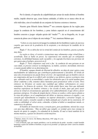 403
Por lo demás, el reproche de culpabilidad por actuar de modo distinto al hombre
medio, impide observar que, como hemos señalado, el delito no es nunca obra de un
sólo individuo, sino el resultado de un conjunto de factores externos e internos.
Nuestro gran filósofo Jaime Balmes190
nos comenta algunas de las reglas para
juzgar la conducta de los hombres, y pone énfasis especial en el conocimiento del
hombre concreto a juzgar -alejado quizás del “medio”191
-, de su biografía, etc. lo que
conecta de pleno con el objeto de este trabajo.192
Así, mantiene Balmes que:
“Caben en esta materia (el juzgar la conducta de los hombres) reglas de juiciosa
cautela, que nacen de la prudencia de la serpiente y no destruyen la candidez de la
paloma.
Regla 1ª. No se debe fiar de la virtud del común de los hombres, puesta a prueba
muy dura.
La razón es clara; el resistir a tentaciones muy vehementes exige virtud firme y
acendrada. Ésta se halla en pocos. La experiencia nos enseña que en semejantes
extremos, la debilidad humana suele sucumbir, y la sagrada Escritura nos previene de
que quien ama el peligro, perecerá en él.
Regla 2ª. Para conjeturar cual será o fue la conducta de una persona en un
caso dado, es preciso conocer su inteligencia, su índole, carácter, moralidad, intereses
y cuanto pueda influir en su determinación.
El hombre, aunque dotado de libertad de albedrío, no deja de estar sujeto a una
muchedumbre de influencias que contribuyen poderosamente a decidirle. El olvido de
una sola circunstancia nos puede llevar al error. Así suponiendo que un hombre está en
un compromiso del que le es difícil salir sin faltar a sus deberes, parece a primera vista
que, sabiendo cual es su moralidad y cuales los obstáculos que a la sazón median para
obrar conforme a ella, tenemos datos bastantes para pronosticar sobre el éxito. Pero
entonces no llevamos en cuenta una cualidad que influye sobremanera en casos
semejantes. La firmeza de carácter. Este olvido podrá hacer muy bien que defraude
nuestras esperanzas un hombre virtuoso y las exceda el malo, pues que para sacar
airosa la virtud en circunstancias apuradas sirve admirablemente el que obren a favor
pasiones enérgicas. Un alma de temple fuerte y brioso se exalta y cobra nuevo aliento a
la vista del peligro; en el cumplimiento del deber se interesa entonces el orgullo; y un
corazón que naturalmente se complace en superar obstáculos y arrostrar riesgos, se
siente más osado y resuelto cuando se halla animado por el grito de la conciencia. El
ceder es debilidad; el volver atrás, cobardía; el faltar al deber es manifestar miedo, es
someterse a la afrenta.
El hombre de intención recta y corazón puro, pero pusilánime, mirará las cosas
con ojos muy diferentes. “Hay un deber que cumplir, es verdad; pero trae consigo la
muerte de quien lo cumpla y la orfandad de la familia. El mal se hará también de la
misma manera, y quizás los desastres serán mayores.
190
Balmes, Jaime: El criterio. Ed. Balmes, Barcelona, 1945 (pág. 61 y ss).
191
(Regla segunda).
192
Cito al filósofo, aquí, por interés partidista y con la satisfacción de poder recordar y rendir humilde
homenaje a quien dio nombre al Instituto, en que en mi juventud –ya lejana por cierto- cursé los estudios
de bachiller.
 