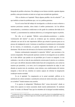 41
búsqueda de posibles soluciones. Sin embargo no nos hemos resistido a apuntar algunas
posibles, como provisionales en tanto no se logre una sociedad más igualitaria.
Ello se efectúa en el apartado “Hacia algunas posibles vías de solución”27
, en
que también se tratan los problemas que, a su vez, podrían generarse.
Ya en la recta final del trabajo de investigación, se efectúa un nuevo refuerzo a
nuestras posiciones centrales, ahora desde el ámbito penitenciario. Así los déficits
socioculturales y económicos condicionan en alto grado las conductas desviadas de lo
“normal”, y concretamente las conductas delictivas y el consiguiente ingreso en prisión.
Por ello, en el apartado “Déficits socio-culturales-económicos y prisión;
victimización del interno” se pone en evidencia que las carencias educativas y
culturales son uno de los más importantes déficits que arrastra la persona presa en su
proceso de inadaptación social. Asimismo es manifiesto el sentimiento de victimización
de los internos, al considerarse, en general, injustamente tratados por la sociedad
dominante. Ello de nuevo da relevancia a los factores socioculturales y económicos.
Estamos continuamente manejando la expresión “déficit”, que asociamos a los
sectores marginados. Me ha parecido oportuno concluir la investigación con un análisis
de si tales déficits -que pueden ser así percibidos por el sector no marginal-, lo son
realmente, o tan sólo se trata de una asimilación correcta para lo preciso en su entorno,
con lo que si de déficits deseamos hablar desde fuera de la marginación, esos serían los
nuestros por permitirla, y no otros, con la consiguiente translación de culpa, lo cual
abunda en nuestra tesis de considerar, como mínimo, esos condicionantes del entorno
marginal, a favor del reo, mientras no seamos capaces de eliminar la marginación
creada por nuestra sociedad.
Es en el apartado “La marginación en la actual sociedad: ¿déficits en la
asimilación de valores normales o asimilación correcta de valores desviados, necesarios
en su ámbito?” donde tratamos esta cuestión.
Y es gracias al subapartado “Obediencia libre” versus desviación”, donde se
tratan otros aspectos no menos acuciantes desde nuestro planteamiento. Se analizará
como “el miedo a la libertad” hace que los miembros de la desigual sociedad moderna,
27
Consideración de los condicionantes socio-culturales como posible factor de inculpabilidad penal -la
propuesta en este trabajo-; o utilizar la figura de un hombre medio no general sino relativizado , y así más
cercano al hombre real.
 