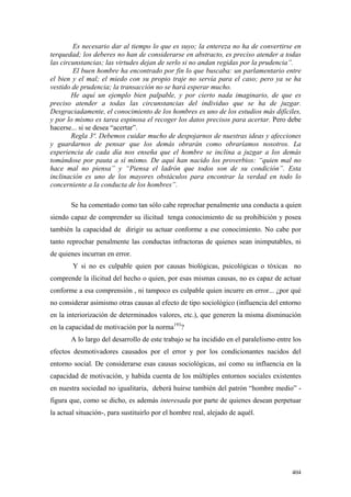 404
Es necesario dar al tiempo lo que es suyo; la entereza no ha de convertirse en
terquedad; los deberes no han de considerarse en abstracto, es preciso atender a todas
las circunstancias; las virtudes dejan de serlo si no andan regidas por la prudencia”.
El buen hombre ha encontrado por fin lo que buscaba: un parlamentario entre
el bien y el mal; el miedo con su propio traje no servía para el caso; pero ya se ha
vestido de prudencia; la transacción no se hará esperar mucho.
He aquí un ejemplo bien palpable, y por cierto nada imaginario, de que es
preciso atender a todas las circunstancias del individuo que se ha de juzgar.
Desgraciadamente, el conocimiento de los hombres es uno de los estudios más difíciles,
y por lo mismo es tarea espinosa el recoger los datos precisos para acertar. Pero debe
hacerse... si se desea “acertar”.
Regla 3ª. Debemos cuidar mucho de despojarnos de nuestras ideas y afecciones
y guardarnos de pensar que los demás obrarán como obraríamos nosotros. La
experiencia de cada día nos enseña que el hombre se inclina a juzgar a los demás
tomándose por pauta a sí mismo. De aquí han nacido los proverbios: “quien mal no
hace mal no piensa” y “Piensa el ladrón que todos son de su condición”. Esta
inclinación es uno de los mayores obstáculos para encontrar la verdad en todo lo
concerniente a la conducta de los hombres”.
Se ha comentado como tan sólo cabe reprochar penalmente una conducta a quien
siendo capaz de comprender su ilicitud tenga conocimiento de su prohibición y posea
también la capacidad de dirigir su actuar conforme a ese conocimiento. No cabe por
tanto reprochar penalmente las conductas infractoras de quienes sean inimputables, ni
de quienes incurran en error.
Y si no es culpable quien por causas biológicas, psicológicas o tóxicas no
comprende la ilicitud del hecho o quien, por esas mismas causas, no es capaz de actuar
conforme a esa comprensión , ni tampoco es culpable quien incurre en error... ¿por qué
no considerar asimismo otras causas al efecto de tipo sociológico (influencia del entorno
en la interiorización de determinados valores, etc.), que generen la misma disminución
en la capacidad de motivación por la norma193
?
A lo largo del desarrollo de este trabajo se ha incidido en el paralelismo entre los
efectos desmotivadores causados por el error y por los condicionantes nacidos del
entorno social. De considerarse esas causas sociológicas, así como su influencia en la
capacidad de motivación, y habida cuenta de los múltiples entornos sociales existentes
en nuestra sociedad no igualitaria, deberá huirse también del patrón “hombre medio” -
figura que, como se dicho, es además interesada por parte de quienes desean perpetuar
la actual situación-, para sustituirlo por el hombre real, alejado de aquél.
 