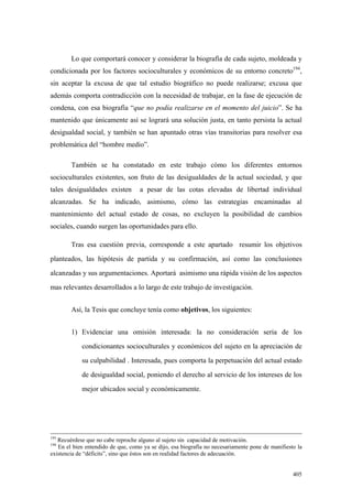 405
Lo que comportará conocer y considerar la biografía de cada sujeto, moldeada y
condicionada por los factores socioculturales y económicos de su entorno concreto194
,
sin aceptar la excusa de que tal estudio biográfico no puede realizarse; excusa que
además comporta contradicción con la necesidad de trabajar, en la fase de ejecución de
condena, con esa biografía “que no podía realizarse en el momento del juicio”. Se ha
mantenido que únicamente así se logrará una solución justa, en tanto persista la actual
desigualdad social, y también se han apuntado otras vías transitorias para resolver esa
problemática del “hombre medio”.
También se ha constatado en este trabajo cómo los diferentes entornos
socioculturales existentes, son fruto de las desigualdades de la actual sociedad, y que
tales desigualdades existen a pesar de las cotas elevadas de libertad individual
alcanzadas. Se ha indicado, asimismo, cómo las estrategias encaminadas al
mantenimiento del actual estado de cosas, no excluyen la posibilidad de cambios
sociales, cuando surgen las oportunidades para ello.
Tras esa cuestión previa, corresponde a este apartado resumir los objetivos
planteados, las hipótesis de partida y su confirmación, así como las conclusiones
alcanzadas y sus argumentaciones. Aportará asimismo una rápida visión de los aspectos
mas relevantes desarrollados a lo largo de este trabajo de investigación.
Así, la Tesis que concluye tenía como objetivos, los siguientes:
1) Evidenciar una omisión interesada: la no consideración seria de los
condicionantes socioculturales y económicos del sujeto en la apreciación de
su culpabilidad . Interesada, pues comporta la perpetuación del actual estado
de desigualdad social, poniendo el derecho al servicio de los intereses de los
mejor ubicados social y económicamente.
193
Recuérdese que no cabe reproche alguno al sujeto sin capacidad de motivación.
194
En el bien entendido de que, como ya se dijo, esa biografía no necesariamente pone de manifiesto la
existencia de “déficits”, sino que éstos son en realidad factores de adecuación.
 