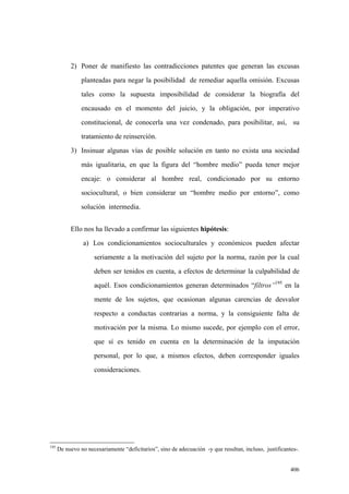 406
2) Poner de manifiesto las contradicciones patentes que generan las excusas
planteadas para negar la posibilidad de remediar aquella omisión. Excusas
tales como la supuesta imposibilidad de considerar la biografía del
encausado en el momento del juicio, y la obligación, por imperativo
constitucional, de conocerla una vez condenado, para posibilitar, así, su
tratamiento de reinserción.
3) Insinuar algunas vías de posible solución en tanto no exista una sociedad
más igualitaria, en que la figura del “hombre medio” pueda tener mejor
encaje: o considerar al hombre real, condicionado por su entorno
sociocultural, o bien considerar un “hombre medio por entorno”, como
solución intermedia.
Ello nos ha llevado a confirmar las siguientes hipótesis:
a) Los condicionamientos socioculturales y económicos pueden afectar
seriamente a la motivación del sujeto por la norma, razón por la cual
deben ser tenidos en cuenta, a efectos de determinar la culpabilidad de
aquél. Esos condicionamientos generan determinados “filtros”195
en la
mente de los sujetos, que ocasionan algunas carencias de desvalor
respecto a conductas contrarias a norma, y la consiguiente falta de
motivación por la misma. Lo mismo sucede, por ejemplo con el error,
que sí es tenido en cuenta en la determinación de la imputación
personal, por lo que, a mismos efectos, deben corresponder iguales
consideraciones.
195
De nuevo no necesariamente “deficitarios”, sino de adecuación -y que resultan, incluso, justificantes-.
 