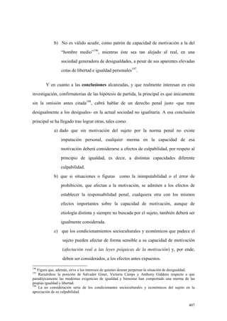 407
b) No es válido acudir, como patrón de capacidad de motivación a la del
“hombre medio”196
, mientras éste sea tan alejado al real, en una
sociedad generadora de desigualdades, a pesar de sus aparentes elevadas
cotas de libertad e igualdad personales197
.
Y en cuanto a las conclusiones alcanzadas, y que realmente interesan en esta
investigación, confirmatorias de las hipótesis de partida, la principal es que únicamente
sin la omisión antes citada198
, cabrá hablar de un derecho penal justo -que trate
desigualmente a los desiguales- en la actual sociedad no igualitaria. A esa conclusión
principal se ha llegado tras lograr otras, tales como:
a) dado que sin motivación del sujeto por la norma penal no existe
imputación personal, cualquier merma en la capacidad de esa
motivación deberá considerarse a efectos de culpabilidad, por respeto al
principio de igualdad, es decir, a distintas capacidades diferente
culpabilidad.
b) que si situaciones o figuras como la inimputabilidad o el error de
prohibición, que afectan a la motivación, se admiten a los efectos de
establecer la responsabilidad penal, cualquiera otra con los mismos
efectos importantes sobre la capacidad de motivación, aunque de
etiología distinta y siempre no buscada por el sujeto, también deberá ser
igualmente considerada.
c) que los condicionamientos socioculturales y económicos que padece el
sujeto pueden afectar de forma sensible a su capacidad de motivación
(afectación real a las leyes psíquicas de la motivación) y, por ende,
deben ser considerados, a los efectos antes expuestos.
196
Figura que, además, sirve a los intereses de quienes desean perpetuar la situación de desigualdad.
197
Recuérdese la posición de Salvador Giner, Victoria Camps y Anthony Giddens respecto a que
paradójicamente las modernas exigencias de igualdad y bienestar han comportado una merma de las
propias igualdad y libertad.
198
La no consideración seria de los condicionantes socioculturales y económicos del sujeto en la
apreciación de su culpabilidad.
 