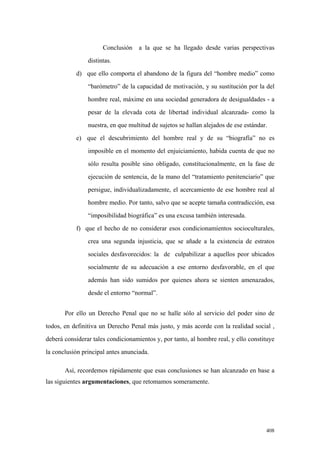 408
Conclusión a la que se ha llegado desde varias perspectivas
distintas.
d) que ello comporta el abandono de la figura del “hombre medio” como
“barómetro” de la capacidad de motivación, y su sustitución por la del
hombre real, máxime en una sociedad generadora de desigualdades - a
pesar de la elevada cota de libertad individual alcanzada- como la
nuestra, en que multitud de sujetos se hallan alejados de ese estándar.
e) que el descubrimiento del hombre real y de su “biografía” no es
imposible en el momento del enjuiciamiento, habida cuenta de que no
sólo resulta posible sino obligado, constitucionalmente, en la fase de
ejecución de sentencia, de la mano del “tratamiento penitenciario” que
persigue, individualizadamente, el acercamiento de ese hombre real al
hombre medio. Por tanto, salvo que se acepte tamaña contradicción, esa
“imposibilidad biográfica” es una excusa también interesada.
f) que el hecho de no considerar esos condicionamientos socioculturales,
crea una segunda injusticia, que se añade a la existencia de estratos
sociales desfavorecidos: la de culpabilizar a aquellos peor ubicados
socialmente de su adecuación a ese entorno desfavorable, en el que
además han sido sumidos por quienes ahora se sienten amenazados,
desde el entorno “normal”.
Por ello un Derecho Penal que no se halle sólo al servicio del poder sino de
todos, en definitiva un Derecho Penal más justo, y más acorde con la realidad social ,
deberá considerar tales condicionamientos y, por tanto, al hombre real, y ello constituye
la conclusión principal antes anunciada.
Así, recordemos rápidamente que esas conclusiones se han alcanzado en base a
las siguientes argumentaciones, que retomamos someramente.
 