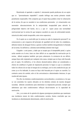 409
Remitiendo al apartado o capítulo I, únicamente puede predicarse de un sujeto
que es "personalmente imputable", cuando infringe una norma primaria siendo
penalmente responsable. Ello comporta que el sujeto haya podido evitar la vulneración
de la norma, (lo que no sucederá si sus condiciones personales y/o situacionales son
anormales -desconocimiento de la antijuricidad, incapacidad para advertir la
peligrosidad objetiva del hecho, etc.-), y que el sujeto posea una normalidad
motivacional por la norma (lo que tampoco sucederá en casos de enfermedad mental,
minoría de edad, miedo insuperable, entre otros supuestos).
Si el sujeto no es motivable por la norma no cabe la imputación personal.Y en
consecuencia y por exigencia del principio de igualdad real de todos los ciudadanos,
deberán tratarse de desigual forma a quienes reciben también desigualmente la llamada
de la norma. En definitiva: a distinta motivabilidad, distinto trato legal.
Llegados a este punto, y dado que se acepta que el inimputable penal, o quien
actúa sumido en el error, tiene un claro déficit en su capacidad de motivación por la
norma, deberá aceptarse también -por pura coherencia- la existencia de ese déficit,
aunque haya sido originado por cualquier otra causa, siempre que no haya sido buscada
por el sujeto. En definitiva, si los efectos desmotivadores deben ser considerados a
efectos de establecer el grado de imputación personal, lo lógico es que se consideren
todos los efectos de ese tipo al margen de su etiología, con la sola condición de que, tal
como ya se ha indicado, la causa no haya sido buscada por el sujeto en cuestión. Lo
contrario carece de sentido, salvo el de conveniencia a determinados intereses, lo que
resulta del todo injusto.
Por ello, los distintos condicionamientos socioculturales y económicos a los que
se ven sometidos los sujetos ubicados en los distintos estratos de nuestra desigual
sociedad, deberán considerarse para determinar su imputación personal, siempre que
admitamos que tales condicionantes influyen decisivamente en la capacidad de
motivación.
Así, y en contra de la opinión de algunos prestigiosos penalistas que mantienen
una incidencia menor de tales condicionantes sociales, hemos concluído que esa
incidencia es absolutamente determinante, sobre la motivación.
 