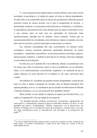 410
Y a esa conclusión hemos llegado desde vertientes distintas, tales como la teoría
sociológica, la psicológica, y el trabajo de campo, tal como se indicará seguidamente.
En todas ellas se ha comprobado cómo los efectos de socializaciones diferentes generan
asimismo escalas de valores diversas, con lo que el otorgamiento de desvalor a
determinadas conductas, la consecuente motivación para no realizarlas y, en definitiva,
la capacidad de autocontrol/frenado serán distintas para los sujetos socializados en uno
u otro entorno; pero, en todo caso las capacidades de motivación serán
significativamente afectadas por los distintos valores asumidos. Valores que no
necesariamente deben ser considerados como deficitarios respecto al estándar, sino mas
bien como los correctos y precisos para lograr la adecuación a su entorno.
Las vertientes contempladas han sido, concretamente, las distintas teorías
sociológicas –anomia, asociación diferencial, oportunidad diferencial-, las teorías
psicológicas –conductismo, psicoanálisis, socioconstruccionismo, psicología cognitiva,
interaccionismo simbólico- y también la derivada de las distintas entrevistas reflejadas
en este trabajo de investigación.
En todo caso, en el apartado III se ha establecido, además, un paralelismo entre
los efectos que, sobre la motivación, tienen el error de prohibición -en sus diferentes
clases- y los condicionamientos socioculturales, llegándose a la conclusión de que en
ambos supuestos no existe desvalor de la conducta ni, por tanto, motivación para
evitarla.
Nos hallamos en sociedades que generan enormes desigualdades, a pesar de que
nunca en ellas se habían conseguido tan elevadas cotas de libertad individual. Esta
aparente paradoja, no lo es, si consideramos que las actuales reivindicaciones de libertad
y bienestar fomentan, a su vez, una restricción de la igualdad y libertad.
Baste recordar, en este sentido, lo expuesto al respecto por Salvador Giner, y ya
citado en el apartado III. 4 de este trabajo de investigación:
“La igualdad fecunda estimula asociaciones, movimientos, agrupaciones de
toda especie y, naturalmente, fomenta la forja de individuos distintos. Es decir, es una
igualdad que genera “desigualdades” fluidas, congruentes con la democracia, sin
facilitar el bloqueo de la sociedad por parte de jerarquías y corporaciones a las que
sea fácil atrincherarse para la reproducción del privilegio y la usurpación del
poder199
”.
199
Lo que no impide determinados cambios sociales, a pesar de los factores en contra -ostentación del
poder, miedo a la libertad, “amansamiento” a cargo de los mass media, etc.- cuando se dan las
oportunidades precisas.
 