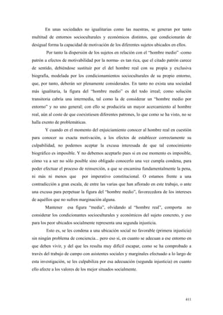 411
En unas sociedades no igualitarias como las nuestras, se generan por tanto
multitud de entornos socioculturales y económicos distintos, que condicionarán de
desigual forma la capacidad de motivación de los diferentes sujetos ubicados en ellos.
Por tanto la dispersión de los sujetos en relación con el “hombre medio” -como
patrón a efectos de motivabilidad por la norma- es tan rica, que el citado patrón carece
de sentido, debiéndose sustituir por el del hombre real con su propia y exclusiva
biografía, modelada por los condicionamientos socioculturales de su propio entorno,
que, por tanto, deberán ser plenamente considerados. En tanto no exista una sociedad
más igualitaria, la figura del “hombre medio” es del todo irreal; como solución
transitoria cabría una intermedia, tal como la de considerar un “hombre medio por
entorno” y no uno general; con ello se produciría un mayor acercamiento al hombre
real, aún al coste de que coexistiesen diferentes patrones, lo que como se ha visto, no se
halla exento de problemáticas.
Y cuando en el momento del enjuiciamiento conocer al hombre real en cuestión
para conocer su exacta motivación, a los efectos de establecer correctamente su
culpabilidad, no podemos aceptar la excusa interesada de que tal conocimiento
biográfico es imposible. Y no debemos aceptarlo pues si en ese momento es imposible,
cómo va a ser no sólo posible sino obligado conocerlo una vez cumpla condena, para
poder efectuar el proceso de reinserción, a que se encamina fundamentalmente la pena,
ni más ni menos que por imperativo constitucional. O estamos frente a una
contradicción a gran escala, de entre las varias que han aflorado en este trabajo, o ante
una excusa para perpetuar la figura del “hombre medio”, favorecedora de los intereses
de aquéllos que no sufren marginación alguna.
Mantener esa figura “media”, olvidando al “hombre real”, comporta no
considerar los condicionantes socioculturales y económicos del sujeto concreto, y eso
para los peor ubicados socialmente representa una segunda injusticia.
Esto es, se les condena a una ubicación social no favorable (primera injusticia)
sin ningún problema de conciencia... pero eso sí, en cuanto se adecuan a ese entorno en
que deben vivir, y del que les resulta muy difícil escapar, como se ha comprobado a
través del trabajo de campo con asistentes sociales y marginales efectuado a lo largo de
esta investigación, se les culpabiliza por esa adecuación (segunda injusticia) en cuanto
ello afecte a los valores de los mejor situados socialmente.
 