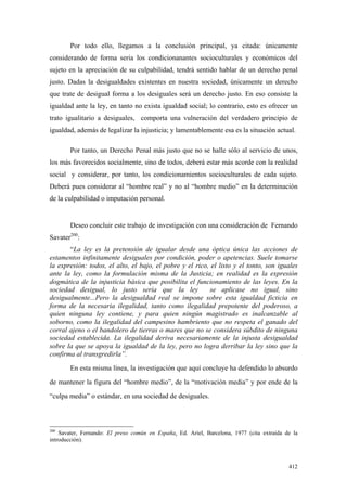 412
Por todo ello, llegamos a la conclusión principal, ya citada: únicamente
considerando de forma seria los condicionanantes socioculturales y económicos del
sujeto en la apreciación de su culpabilidad, tendrá sentido hablar de un derecho penal
justo. Dadas la desigualdades existentes en nuestra sociedad, únicamente un derecho
que trate de desigual forma a los desiguales será un derecho justo. En eso consiste la
igualdad ante la ley, en tanto no exista igualdad social; lo contrario, esto es ofrecer un
trato igualitario a desiguales, comporta una vulneración del verdadero principio de
igualdad, además de legalizar la injusticia; y lamentablemente esa es la situación actual.
Por tanto, un Derecho Penal más justo que no se halle sólo al servicio de unos,
los más favorecidos socialmente, sino de todos, deberá estar más acorde con la realidad
social y considerar, por tanto, los condicionamientos socioculturales de cada sujeto.
Deberá pues considerar al “hombre real” y no al “hombre medio” en la determinación
de la culpabilidad o imputación personal.
Deseo concluir este trabajo de investigación con una consideración de Fernando
Savater200
:
“La ley es la pretensión de igualar desde una óptica única las acciones de
estamentos infinitamente desiguales por condición, poder o apetencias. Suele tomarse
la expresión: todos, el alto, el bajo, el pobre y el rico, el listo y el tonto, son iguales
ante la ley, como la formulación misma de la Justicia; en realidad es la expresión
dogmática de la injusticia básica que posibilita el funcionamiento de las leyes. En la
sociedad desigual, lo justo sería que la ley se aplicase no igual, sino
desigualmente...Pero la desigualdad real se impone sobre esta igualdad ficticia en
forma de la necesaria ilegalidad, tanto como ilegalidad prepotente del poderoso, a
quien ninguna ley contiene, y para quien ningún magistrado es inalcanzable al
soborno, como la ilegalidad del campesino hambriento que no respeta el ganado del
corral ajeno o el bandolero de tierras o mares que no se considera súbdito de ninguna
sociedad establecida. La ilegalidad deriva necesariamente de la injusta desigualdad
sobre la que se apoya la igualdad de la ley, pero no logra derribar la ley sino que la
confirma al transgredirla”.
En esta misma línea, la investigación que aquí concluye ha defendido lo absurdo
de mantener la figura del “hombre medio”, de la “motivación media” y por ende de la
“culpa media” o estándar, en una sociedad de desiguales.
200
Savater, Fernando: El preso común en España. Ed. Ariel, Barcelona, 1977 (cita extraída de la
introducción).
 