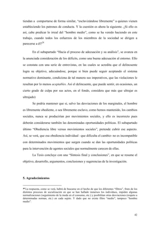 42
tiendan a comportarse de forma similar, “esclavizándose libremente” a quienes vienen
estableciendo los patrones de conducta. Y la cuestión es ahora la siguiente. ¿Si ello es
así, cabe predicar lo irreal del “hombre medio”, como se ha venido haciendo en este
trabajo, cuando todos los esfuerzos de los miembros de la sociedad se dirigen a
parecerse a él?28
En el subapartado “Hacia el proceso de adecuación y su análisis”, se avanza en
la anunciada consideración de los déficits, como una buena adecuación al entorno. Ello
se constata con una serie de entrevistas, en las cuales se acredita que el delincuente
logra su objetivo, adecuándose, porque si bien puede seguir aceptando el sistema
normativo dominante, condiciona de tal manera sus imperativos, que las violaciones le
resultan por lo menos aceptables. Así el delincuente, que puede sentir, en ocasiones, un
cierto grado de culpa por sus actos, en el fondo, considera que más que ultrajar es
ultrajado)
Se podría mantener que si, salvo las desviaciones de los marginales, el hombre
es libremente obediente, o sea libremente esclavo, como hemos mantenido, los cambios
sociales, nunca se producirían por movimientos sociales, y ello es incorrecto pues
deberán considerarse también las denominadas oportunidades políticas. El subapartado
último “Obediencia libre versus movimientos sociales”, pretende cubrir ese aspecto.
Así, se verá, que esa obediencia individual –que dificulta el cambio- no es incompatible
con determinados movimientos que surgen cuando se dan las oportunidades políticas
para la intervención de agentes sociales que normalmente carecen de ellas.
La Tesis concluye con una “Síntesis final y conclusiones”, en que se resume el
objetivo, desarrollo, argumentos, conclusiones y sugerencias de la investigación.
5. Agradecimientos
28 La respuesta, como se verá, habrá de buscarse en el hecho de que los diferentes “filtros”, fruto de los
distintos procesos de socialización en que se han hallado inmersos los individuos, impiden algunas
normalizaciones (seguimiento de la moda en el consumo, etc.) y posibilitan otras desviaciones (respeto a
determinadas normas, etc.) en cada sujeto. Y dado que no existe filtro “medio”, tampoco “hombre
medio”.
 