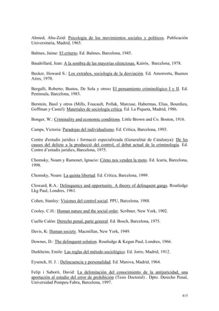 415
Ahmed, Abu-Zeid: Psicología de los movimientos sociales y políticos. Publicación
Universitaria, Madrid, 1965.
Balmes, Jaime: El criterio. Ed. Balmes, Barcelona, 1945.
Baudrillard, Jean: A la sombra de las mayorías silenciosas. Kairós, Barcelona, 1978.
Becker, Howard S.: Los extraños, sociología de la desviación. Ed. Amorrortu, Buenos
Aires, 1970.
Bergalli, Roberto; Bustos, De Sola y otros: El pensamiento criminológico I y II. Ed.
Península, Barcelona, 1983.
Berstein, Basil y otros (Mills, Foucault, Pollak, Marcuse, Habermas, Elias, Bourdieu,
Goffman y Castel): Materiales de sociología crítica. Ed. La Piqueta, Madrid, 1986.
Bonger, W.: Criminality and economic conditions. Little Brown and Co. Boston, 1916.
Camps, Victoria: Paradojas del individualismo. Ed. Crítica, Barcelona, 1993.
Centre d'estudis juridics i formació especialitzada (Generalitat de Catalunya): De les
causes del delicte a la producció del control, el debat actual de la criminología. Ed.
Centre d’estudis jurídics, Barcelona, 1975.
Chomsky, Noam y Ramonet, Ignacio: Cómo nos venden la moto. Ed. Icaria, Barcelona,
1998.
Chomsky, Noam: La quinta libertad. Ed. Crítica, Barcelona, 1999.
Cloward, R.A.: Delinquency and opportunity. A theory of delinquent gangs. Routledge
Lkg Paul, Londres, 1961.
Cohen, Stanley: Visiones del control social. PPU, Barcelona, 1988.
Cooley, C.H.: Human nature and the social order. Scribner, New York, 1902.
Cuello Calón: Derecho penal, parte general. Ed. Bosch, Barcelona, 1975.
Davis, K: Human society. Macmillan, New York, 1949.
Downes, D.: The delinquent solution. Routledge & Kegan Paul, Londres, 1966.
Durkheim, Emile: Las reglas del método sociológico. Ed. Jorro, Madrid, 1912.
Eysenck, H. J. : Delincuencia y personalidad. Ed. Marova, Madrid, 1964.
Felip i Saborit, David: La delimitación del conocimiento de la antijuricidad, una
aportación al estudio del error de prohibición (Tesis Doctoral) . Dpto. Derecho Penal,
Universidad Pompeu Fabra, Barcelona, 1997.
 