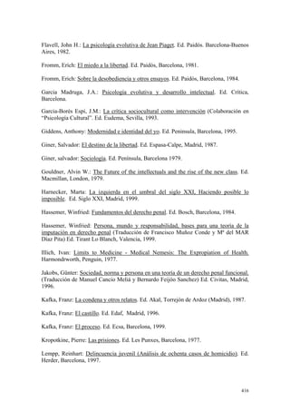 416
Flavell, John H.: La psicología evolutiva de Jean Piaget. Ed. Paidós. Barcelona-Buenos
Aires, 1982.
Fromm, Erich: El miedo a la libertad. Ed. Paidós, Barcelona, 1981.
Fromm, Erich: Sobre la desobediencia y otros ensayos. Ed. Paidós, Barcelona, 1984.
Garcia Madruga, J.A.: Psicología evolutiva y desarrollo intelectual. Ed. Crítica,
Barcelona.
Garcia-Borés Espi, J.M.: La crítica sociocultural como intervención (Colaboración en
“Psicología Cultural”. Ed. Eudema, Sevilla, 1993.
Giddens, Anthony: Modernidad e identidad del yo. Ed. Peninsula, Barcelona, 1995.
Giner, Salvador: El destino de la libertad. Ed. Espasa-Calpe, Madrid, 1987.
Giner, salvador: Sociología. Ed. Península, Barcelona 1979.
Gouldner, Alvin W.: The Future of the intellectuals and the rise of the new class. Ed.
Macmillan, London, 1979.
Harnecker, Marta: La izquierda en el umbral del siglo XXI, Haciendo posible lo
imposible. Ed. Siglo XXI, Madrid, 1999.
Hassemer, Winfried: Fundamentos del derecho penal. Ed. Bosch, Barcelona, 1984.
Hassemer, Winfried: Persona, mundo y responsabilidad, bases para una teoría de la
imputación en derecho penal (Traducción de Francisco Muñoz Conde y Mª del MAR
Díaz Pita) Ed. Tirant Lo Blanch, Valencia, 1999.
Illich, Ivan: Limits to Medicine - Medical Nemesis: The Expropiation of Health.
Harmondrworth, Penguin, 1977.
Jakobs, Günter: Sociedad, norma y persona en una teoría de un derecho penal funcional.
(Traducción de Manuel Cancio Meliá y Bernardo Feijóo Sanchez) Ed. Civitas, Madrid,
1996.
Kafka, Franz: La condena y otros relatos. Ed. Akal, Torrejón de Ardoz (Madrid), 1987.
Kafka, Franz: El castillo. Ed. Edaf, Madrid, 1996.
Kafka, Franz: El proceso. Ed. Ecsa, Barcelona, 1999.
Kropotkine, Pierre: Las prisiones. Ed. Les Punxes, Barcelona, 1977.
Lempp, Reinhart: Delincuencia juvenil (Análisis de ochenta casos de homicidio). Ed.
Herder, Barcelona, 1997.
 