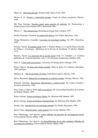 417
Matza, D. : Becoming deviant. Prentice-Hall, Nueva York, 1969
Merton R. K.: Teorías y estructuras sociales. Fondo de cultura económica, México,
1964.
Mir Puig, Santiago: Derecho penal. parte general (4ª edición). Ed. Promociones y
Publicaciones Universitarias (PPU), Barcelona 1996.
Morris, T. : The criminal area. Routledge & Kegan Paul, Londres, 1957.
Noelle-Neumann, Elisabeth: La espiral del silencio. Ed. Paidós, Barcelona, 1995.
Ortega Monasterio, Leopoldo: Lecciones de psicología médica. Ed. PPU, Barcelona,
1984.
Parsons, Talcott: El sistema social (trad. J. Jiménez Blanco y J. Cazorla Pérez) Sección
de Política y Sociología - Biblioteca de la Revista de Occidente, 2ª edición, Madrid,
1976.
Parsons, Talcott: La estructura de la acción social (trad. J.J. Caballero y J. Castillo)
Biblioteca de Ciencias Humanas, vols. I y II, Ediciones Guadarrama, Madrid, 1968.
Platt, A.: Crime and social justice. University of Chicago press, Chicago, 1978.
Proust, Marcel: En busca del tiempo perdido. Plaza & Janés S.A. Editores, Barcelona,
1967 (prólogo).
Quinney, R. : The social reality of crime. Little Brown and Co. Boston, 1970.
Quivy, Raymond: Manual de investigación en ciencias sociales. Noriega, México, 1992.
Redondo, Santiago: Desviación, delincuencia y control social. Ed. Centre d’estudis i
formació, Barcelona, 1998.
Ríos, Julián y Cabrera, Pedro: Mil voces presas. Ed. Universidad Pontificia de Comillas
de Madrid, Madrid, 1999.
Ritzer, George: Teoría sociológica clásica. Ed. McGraw-Hill, Madrid, 1995.
Ritzer, George: Teoría sociológica contemporánea. Ed. McGraw-Hill, Madrid, 1996.
Rocher, Guy: Introducción a la sociología general. Ed. Herder, Barcelona, 1996.
Roxin, Claus: Derecho penal , parte general. Ed. Civitas, Madrid, 1997.
Ruiz Olabuénaga, José Ignacio: Cómo elaborar un proyecto de investigación social.
Universidad de Deusto, Bilbao 1998.
Ruiz Olabuénaga, José Ignacio: La descodificación de la vida cotidiana. Métodos de
investigación cualitativa. Universidad de Deusto, Bilbao 1989.
 