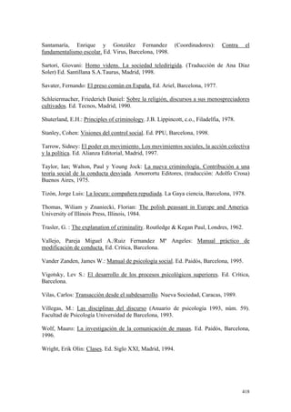 418
Santamaría, Enrique y González Fernandez (Coordinadores): Contra el
fundamentalismo escolar. Ed. Virus, Barcelona, 1998.
Sartori, Giovani: Homo videns. La sociedad teledirigida. (Traducción de Ana Díaz
Soler) Ed. Santillana S.A.Taurus, Madrid, 1998.
Savater, Fernando: El preso común en España. Ed. Ariel, Barcelona, 1977.
Schleiermacher, Friederich Daniel: Sobre la religión, discursos a sus menospreciadores
cultivados. Ed. Tecnos, Madrid, 1990.
Shuterland, E.H.: Principles of criminology. J.B. Lippincott, c.o., Filadelfia, 1978.
Stanley, Cohen: Visiones del control social. Ed. PPU, Barcelona, 1998.
Tarrow, Sidney: El poder en movimiento. Los movimientos sociales, la acción colectiva
y la política. Ed. Alianza Editorial, Madrid, 1997.
Taylor, Ian; Walton, Paul y Young Jock: La nueva criminología. Contribución a una
teoría social de la conducta desviada. Amorrortu Editores, (traducción: Adolfo Crosa)
Buenos Aires, 1975.
Tizón, Jorge Luis: La locura: compañera repudiada. La Gaya ciencia, Barcelona, 1978.
Thomas, Wiliam y Znaniecki, Florian: The polish peassant in Europe and America.
University of Illinois Press, Illinois, 1984.
Trasler, G. : The explanation of criminality. Routledge & Kegan Paul, Londres, 1962.
Vallejo, Pareja Miguel A./Ruiz Fernandez Mª Angeles: Manual práctico de
modificación de conducta. Ed. Crítica, Barcelona.
Vander Zanden, James W.: Manual de psicología social. Ed. Paidós, Barcelona, 1995.
Vigotsky, Lev S.: El desarrollo de los procesos psicológicos superiores. Ed. Crítica,
Barcelona.
Vilas, Carlos: Transacción desde el subdesarrollo. Nueva Sociedad, Caracas, 1989.
Villegas, M.: Las disciplinas del discurso (Anuario de psicología 1993, núm. 59).
Facultad de Psicología Universidad de Barcelona, 1993.
Wolf, Mauro: La investigación de la comunicación de masas. Ed. Paidós, Barcelona,
1996.
Wright, Erik Olin: Clases. Ed. Siglo XXI, Madrid, 1994.
 