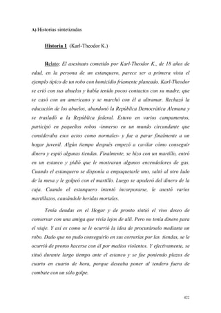 422
A) Historias sintetizadas
Historia 1 (Karl-Theodor K.)
Relato: El asesinato cometido por Karl-Theodor K., de 18 años de
edad, en la persona de un estanquero, parece ser a primera vista el
ejemplo típico de un robo con homicidio fríamente planeado. Karl-Theodor
se crió con sus abuelos y había tenido pocos contactos con su madre, que
se casó con un americano y se marchó con él a ultramar. Rechazó la
educación de los abuelos, abandonó la República Democrática Alemana y
se trasladó a la República federal. Estuvo en varios campamentos,
participó en pequeños robos -inmerso en un mundo circundante que
consideraba esos actos como normales- y fue a parar finalmente a un
hogar juvenil. Algún tiempo después empezó a cavilar cómo conseguir
dinero y espió algunas tiendas. Finalmente, se hizo con un martillo, entró
en un estanco y pidió que le mostraran algunos encendedores de gas.
Cuando el estanquero se disponía a empaquetarle uno, saltó al otro lado
de la mesa y le golpeó con el martillo. Luego se apoderó del dinero de la
caja. Cuando el estanquero intentó incorporarse, le asestó varios
martillazos, causándole heridas mortales.
Tenía deudas en el Hogar y de pronto sintió el vivo deseo de
conversar con una amiga que vivía lejos de allí. Pero no tenía dinero para
el viaje. Y así es como se le ocurrió la idea de procurárselo mediante un
robo. Dado que no pudo conseguirlo en sus correrías por las tiendas, se le
ocurrió de pronto hacerse con él por medios violentos. Y efectivamente, se
situó durante largo tiempo ante el estanco y se fue poniendo plazos de
cuarto en cuarto de hora, porque deseaba poner al tendero fuera de
combate con un sólo golpe.
 