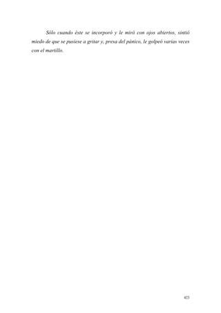 423
Sólo cuando éste se incorporó y le miró con ojos abiertos, sintió
miedo de que se pusiese a gritar y, presa del pánico, le golpeó varias veces
con el martillo.
 