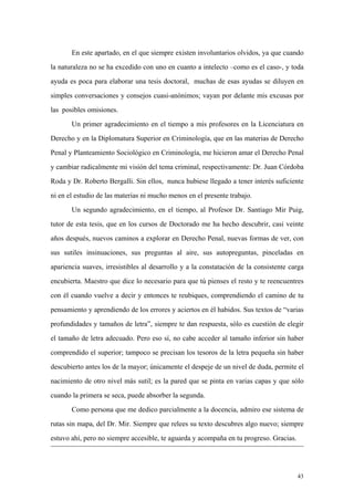 43
En este apartado, en el que siempre existen involuntarios olvidos, ya que cuando
la naturaleza no se ha excedido con uno en cuanto a intelecto –como es el caso-, y toda
ayuda es poca para elaborar una tesis doctoral, muchas de esas ayudas se diluyen en
simples conversaciones y consejos cuasi-anónimos; vayan por delante mis excusas por
las posibles omisiones.
Un primer agradecimiento en el tiempo a mis profesores en la Licenciatura en
Derecho y en la Diplomatura Superior en Criminología, que en las materias de Derecho
Penal y Planteamiento Sociológico en Criminología, me hicieron amar el Derecho Penal
y cambiar radicalmente mi visión del tema criminal, respectivamente: Dr. Juan Córdoba
Roda y Dr. Roberto Bergalli. Sin ellos, nunca hubiese llegado a tener interés suficiente
ni en el estudio de las materias ni mucho menos en el presente trabajo.
Un segundo agradecimiento, en el tiempo, al Profesor Dr. Santiago Mir Puig,
tutor de esta tesis, que en los cursos de Doctorado me ha hecho descubrir, casi veinte
años después, nuevos caminos a explorar en Derecho Penal, nuevas formas de ver, con
sus sutiles insinuaciones, sus preguntas al aire, sus autopreguntas, pinceladas en
apariencia suaves, irresistibles al desarrollo y a la constatación de la consistente carga
encubierta. Maestro que dice lo necesario para que tú pienses el resto y te reencuentres
con él cuando vuelve a decir y entonces te reubiques, comprendiendo el camino de tu
pensamiento y aprendiendo de los errores y aciertos en él habidos. Sus textos de “varias
profundidades y tamaños de letra”, siempre te dan respuesta, sólo es cuestión de elegir
el tamaño de letra adecuado. Pero eso sí, no cabe acceder al tamaño inferior sin haber
comprendido el superior; tampoco se precisan los tesoros de la letra pequeña sin haber
descubierto antes los de la mayor; únicamente el despeje de un nivel de duda, permite el
nacimiento de otro nivel más sutil; es la pared que se pinta en varias capas y que sólo
cuando la primera se seca, puede absorber la segunda.
Como persona que me dedico parcialmente a la docencia, admiro ese sistema de
rutas sin mapa, del Dr. Mir. Siempre que relees su texto descubres algo nuevo; siempre
estuvo ahí, pero no siempre accesible, te aguarda y acompaña en tu progreso. Gracias.
 
