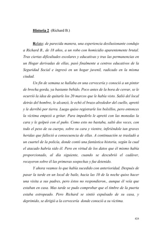 424
Historia 2 (Richard B.)
Relato: de parecida manera, una experiencia desilusionante condujo
a Richard B., de 18 años, a un robo con homicidio aparentemente brutal.
Tras ciertas dificultades escolares y educativas y tras las permanencias en
un Hogar derivadas de ellas, pasó finalmente a centros educativos de la
Seguridad Social e ingresó en un hogar juvenil, radicado en la misma
ciudad.
Un fin de semana se hallaba en una cervecería y conoció a un pintor
de brocha gorda, ya bastante bebido. Poco antes de la hora de cerrar, se le
ocurrió la idea de quitarle los 20 marcos que le había visto. Salió del local
detrás del hombre, le alcanzó, le echó el brazo alrededor del cuello, apretó
y le derribó por tierra. Luego quiso registrarle los bolsillos, pero entonces
la víctima empezó a gritar. Para impedirlo le apretó con las monedas la
cara y le golpeó con el puño. Como esto no bastaba, saltó dos veces, con
todo el peso de su cuerpo, sobre su cara y vientre, infiriéndole tan graves
heridas que falleció a consecuencia de ellas. A continuación se trasladó a
un cuartel de la policía, donde contó una fantástica historia, según la cual
el atacado habría sido él. Pero en virtud de los datos que él mismo había
proporcionado, al día siguiente, cuando se descubrió el cadáver,
recayeron sobre él las primeras sospechas y fue detenido.
Y ahora veamos lo que había sucedido con anterioridad. Después de
pasar la tarde en un local de baile, hacia las 10 de la noche quiso hacer
una visita a sus padres, pero éstos no respondieron., aunque él veía que
estaban en casa. Mas tarde se pudo comprobar que el timbre de la puerta
estaba estropeado. Pero Richard se sintió expulsado de su casa, y
deprimido, se dirigió a la cervecería donde conoció a su víctima.
 