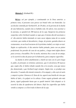 425
Historia 3 (Gerhard H.)
Relato: así por ejemplo, y continuando en la línea anterior, a
primera vista, el presente caso parece un brutal robo con homicidio. La
acción fue cometida por Gerhard H., de 20 años, en la persona de la dueña
de una buhonería, cuando ésta se hallaba sola. En efecto, tras asesinar a
la anciana, se apoderó de 200 marcos de la caja. Surgieron las primeras
sospechas sobre Gerhard cuando se supo que el mismo día del asesinato o
el día anterior había intentado en vano sacar alguna suma de su cuenta
corriente, que estaba al descubierto y luego, de pronto, gastaba dinero en
restaurantes, en un local nocturno de la próxima ciudad y en viajes en taxi.
Según su explicación, el día anterior había pintado, junto con un pintor
profesional, las paredes de casa de sus padres, y luego tomó algún dinero
para cerveza y bocadillos. Por la noche, mientras iba a casa de un amigo,
se le ocurrió la idea de pasar por la buhonería, para comprar cigarrillos.
La dueña le abrió amablemente y charló un rato con él, pero luego
le pidió, al principio en términos amistosos, que le devolviera 80 marcos
que, según ella, le había robado cuando iba a la escuela, cosa que nunca
fue demostrada y que Gerhard negó siempre. Según éste, se produjo una
discusión. Y cuando ella intentó retenerle, él la empujó, y ella cayó al suelo
y empezó a gritar. Entonces él, lleno de ira, agarró una botella de vino que
había al lado y la golpeó en la cabeza. Como seguía gritando aún más
fuerte, siguió golpeando hasta que se quedó inmóvil. Solo después se le
ocurrió la idea de apoderarse del dinero. Dejó los cigarrillos que había
venido a comprar y se llevó todo el dinero de la caja.
 