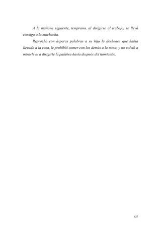 427
A la mañana siguiente, temprano, al dirigirse al trabajo, se llevó
consigo a la muchacha.
Reprochó con ásperas palabras a su hijo la deshonra que había
llevado a la casa, le prohibió comer con los demás a la mesa, y no volvió a
mirarle ni a dirigirle la palabra hasta después del homicidio.
 