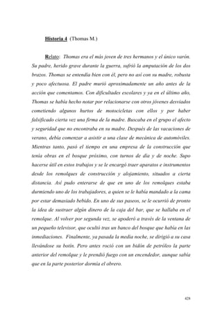 428
Historia 4 (Thomas M.)
Relato: Thomas era el más joven de tres hermanos y el único varón.
Su padre, herido grave durante la guerra, sufrió la amputación de los dos
brazos. Thomas se entendía bien con él, pero no así con su madre, robusta
y poco afectuosa. El padre murió aproximadamente un año antes de la
acción que comentamos. Con dificultades escolares y ya en el último año,
Thomas se había hecho notar por relacionarse con otros jóvenes desviados
cometiendo algunos hurtos de motocicletas con ellos y por haber
falsificado cierta vez una firma de la madre. Buscaba en el grupo el afecto
y seguridad que no encontraba en su madre. Después de las vacaciones de
verano, debía comenzar a asistir a una clase de mecánica de automóviles.
Mientras tanto, pasó el tiempo en una empresa de la construcción que
tenía obras en el bosque próximo, con turnos de día y de noche. Supo
hacerse útil en estos trabajos y se le encargó traer aparatos e instrumentos
desde los remolques de construcción y alojamiento, situados a cierta
distancia. Así pudo enterarse de que en uno de los remolques estaba
durmiendo uno de los trabajadores, a quien se le había mandado a la cama
por estar demasiado bebido. En uno de sus paseos, se le ocurrió de pronto
la idea de sustraer algún dinero de la caja del bar, que se hallaba en el
remolque. Al volver por segunda vez, se apoderó a través de la ventana de
un pequeño televisor, que ocultó tras un banco del bosque que había en las
inmediaciones. Finalmente, ya pasada la media noche, se dirigió a su casa
llevándose su botín. Pero antes roció con un bidón de petróleo la parte
anterior del remolque y le prendió fuego con un encendedor, aunque sabía
que en la parte posterior dormía el obrero.
 