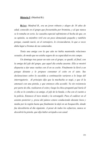 430
Historia 5 (Manfred B.)
Relato: Manfred B., era un joven robusto y alegre de 18 años de
edad, conocido en el grupo que frecuentaba por bromista, y al que nunca
se le tomaba en serio. Le causaba especial sufrimiento el hecha de que, en
su opinión, su miembro viril era un poco demasiado pequeño y también
porque, cuando nació, en el extranjero, le circuncidaron, lo que a veces
daba lugar a bromas de sus camaradas.
Tenía una amiga con la que aún no había mantenido relaciones
sexuales, de modo que no estaba seguro de su capacidad en este campo.
Un domingo tras pasar un rato con el grupo, se quedó, al final, con
la amiga del jefe del grupo, que aquel día estaba ausente. Ella se mostró
dispuesta a dar unas vueltas con él en su coche. Finalmente la llevó a un
parque distante y le propuso consumar el coito en el auto. Sus
declaraciones sobre lo sucedido a continuación variaron a lo largo del
interrogatorio. Al principio dijo que la muchacha se negó, y que él la
amenazó con una pistola, y que entonces ella accedió. Ya sin resistencia
por parte de ella, realizaron el coito y luego la chica preguntó qué haría él
si ella se lo contaba a su amigo, el jefe de la banda, o iba con el cuento a
la policía. Entonces él tuvo miedo y la estranguló. Puso el cadáver en el
asiento posterior y, presa del pánico estuvo conduciendo durante hora y
media por la región hasta que finalmente la dejó en un bosquecillo, donde
fue descubierta al día siguiente. A pesar de todos los esfuerzos, nunca se
descubrió la pistola, que dijo haber arrojado a un canal.
 