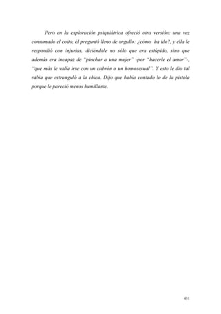 431
Pero en la exploración psiquiátrica ofreció otra versión: una vez
consumado el coito, él preguntó lleno de orgullo: ¿cómo ha ido?, y ella le
respondió con injurias, diciéndole no sólo que era estúpido, sino que
además era incapaz de “pinchar a una mujer” -por “hacerle el amor”-,
“que más le valía irse con un cabrón o un homosexual”. Y esto le dio tal
rabia que estranguló a la chica. Dijo que había contado lo de la pistola
porque le pareció menos humillante.
 