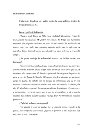 432
B) Historias Completas
Historia 6 Condena por delito contra la salud pública -tráfico de
drogas (Francisco X).
Transcripción de la historia:
-“Nací el xx de Enero de 1954 en la ciudad de Barcelona. Vengo de
una familia trabajadora. Mi padre era chofer. Yo tengo dos hermanos
mayores. De pequeño vivíamos en casa de mi abuela, la madre de mi
madre, que era viuda; con nosotros también vivía una tía mía con su
marido e hijos. Antes de nacer yo, mi padre se puso enfermo y se quedó
ciego”.
-¿Su padre contrajo la enfermedad cuando ya habían nacido sus
hermanos?
-“Sí, pero me han explicado que se quedó ciego después de nacer yo.
Desde que me acuerdo, él era ciego, pues desde los cinco años que yo ya
recuerdo, iba siempre con él. Vendía cupones de los ciegos en la puerta de
casa y por los bares del barrio. Mi madre nos dejó después de quedarse
ciego mi padre. Se enfadó con él, porque la enfermedad era de ir con
mujeres. Mi madre a veces nos venía a ver, pero nos cuidaba la abuela y la
tía. Mi abuela hizo que mis hermanos estudiasen hasta hacer el comercio y
a mi también, pero mi padre quería que le acompañase, y al principio
muchos días faltaba a clase; después ya dejé de ir. No terminé los estudios
primarios”.
-¿Prefería ir a clase o con su padre?
-”yo quería ir con mi padre, me lo pasaba mejor, viendo a la
gente…me compraba chucherías, jugaba al futbolín y las máquinas del
bar, veía la tele…era mejor.
 
