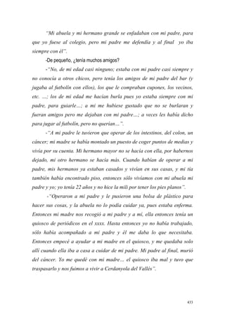 433
“Mi abuela y mi hermano grande se enfadaban con mi padre, para
que yo fuese al colegio, pero mi padre me defendía y al final yo iba
siempre con él”.
-De pequeño, ¿tenía muchos amigos?
-“No, de mi edad casi ninguno; estaba con mi padre casi siempre y
no conocía a otros chicos, pero tenía los amigos de mi padre del bar (y
jugaba al futbolín con ellos), los que le compraban cupones, los vecinos,
etc. …; los de mi edad me hacían burla pues yo estaba siempre con mi
padre, para guiarle…; a mi me hubiese gustado que no se burlaran y
fueran amigos pero me dejaban con mi padre…; a veces les había dicho
para jugar al futbolín, pero no querían…”.
-“A mi padre le tuvieron que operar de los intestinos, del colon, un
cáncer; mi madre se había montado un puesto de coger puntos de medias y
vivía por su cuenta. Mi hermano mayor no se hacía con ella, por habernos
dejado, mi otro hermano se hacía más. Cuando habían de operar a mi
padre, mis hermanos ya estaban casados y vivían en sus casas, y mi tía
también había encontrado piso, entonces sólo vivíamos con mi abuela mi
padre y yo; yo tenía 22 años y no hice la mili por tener los pies planos”.
-“Operaron a mi padre y le pusieron una bolsa de plástico para
hacer sus cosas, y la abuela no lo podía cuidar ya, pues estaba enferma.
Entonces mi madre nos recogió a mi padre y a mí, ella entonces tenía un
quiosco de periódicos en el xxxx. Hasta entonces yo no había trabajado,
sólo había acompañado a mi padre y él me daba lo que necesitaba.
Entonces empecé a ayudar a mi madre en el quiosco, y me quedaba solo
allí cuando ella iba a casa a cuidar de mi padre. Mi padre al final, murió
del cáncer. Yo me quedé con mi madre… el quiosco iba mal y tuvo que
traspasarlo y nos fuimos a vivir a Cerdanyola del Vallés”.
 