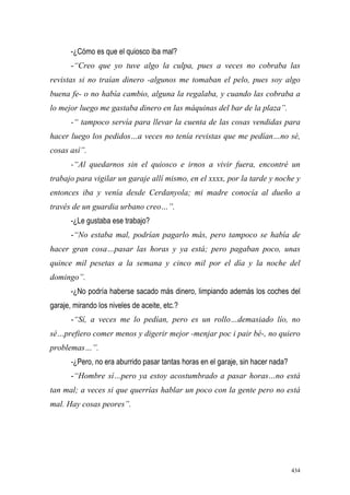 434
-¿Cómo es que el quiosco iba mal?
-“Creo que yo tuve algo la culpa, pues a veces no cobraba las
revistas si no traían dinero -algunos me tomaban el pelo, pues soy algo
buena fe- o no había cambio, alguna la regalaba, y cuando las cobraba a
lo mejor luego me gastaba dinero en las máquinas del bar de la plaza”.
-“ tampoco servía para llevar la cuenta de las cosas vendidas para
hacer luego los pedidos…a veces no tenía revistas que me pedían…no sé,
cosas así”.
-“Al quedarnos sin el quiosco e irnos a vivir fuera, encontré un
trabajo para vigilar un garaje allí mismo, en el xxxx, por la tarde y noche y
entonces iba y venía desde Cerdanyola; mi madre conocía al dueño a
través de un guardia urbano creo…”.
-¿Le gustaba ese trabajo?
-“No estaba mal, podrían pagarlo más, pero tampoco se había de
hacer gran cosa…pasar las horas y ya está; pero pagaban poco, unas
quince mil pesetas a la semana y cinco mil por el día y la noche del
domingo”.
-¿No podría haberse sacado más dinero, limpiando además los coches del
garaje, mirando los niveles de aceite, etc.?
-“Sí, a veces me lo pedían, pero es un rollo…demasiado lío, no
sé…prefiero comer menos y digerir mejor -menjar poc i pair bé-, no quiero
problemas…”.
-¿Pero, no era aburrido pasar tantas horas en el garaje, sin hacer nada?
-“Hombre sí…pero ya estoy acostumbrado a pasar horas…no está
tan mal; a veces si que querrías hablar un poco con la gente pero no está
mal. Hay cosas peores”.
 