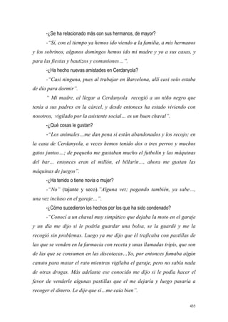 435
-¿Se ha relacionado más con sus hermanos, de mayor?
-“Sí, con el tiempo ya hemos ido viendo a la familia, a mis hermanos
y los sobrinos, algunos domingos hemos ido mi madre y yo a sus casas, y
para las fiestas y bautizos y comuniones…”.
-¿Ha hecho nuevas amistades en Cerdanyola?
-“Casi ninguna, pues al trabajar en Barcelona, allí casi solo estaba
de día para dormir”.
“ Mi madre, al llegar a Cerdanyola recogió a un niño negro que
tenía a sus padres en la cárcel, y desde entonces ha estado viviendo con
nosotros, vigilado por la asistente social… es un buen chaval”.
-¿Qué cosas le gustan?
-“Los animales…me dan pena si están abandonados y los recojo; en
la casa de Cerdanyola, a veces hemos tenido dos o tres perros y muchos
gatos juntos…; de pequeño me gustaban mucho el futbolín y las máquinas
del bar… entonces eran el millón, el billarín…, ahora me gustan las
máquinas de juegos”.
-¿Ha tenido o tiene novia o mujer?
-“No” (tajante y seco).”Alguna vez; pagando también, ya sabe…,
una vez incluso en el garaje…”.
-¿Cómo sucedieron los hechos por los que ha sido condenado?
-“Conocí a un chaval muy simpático que dejaba la moto en el garaje
y un día me dijo si le podría guardar una bolsa, se la guardé y me la
recogió sin problemas. Luego ya me dijo que él traficaba con pastillas de
las que se venden en la farmacia con receta y unas llamadas tripis, que son
de las que se consumen en las discotecas…Yo, por entonces fumaba algún
canuto para matar el rato mientras vigilaba el garaje, pero no sabía nada
de otras drogas. Más adelante ese conocido me dijo si le podía hacer el
favor de venderle algunas pastillas que el me dejaría y luego pasaría a
recoger el dinero. Le dije que sí…me caía bien”.
 