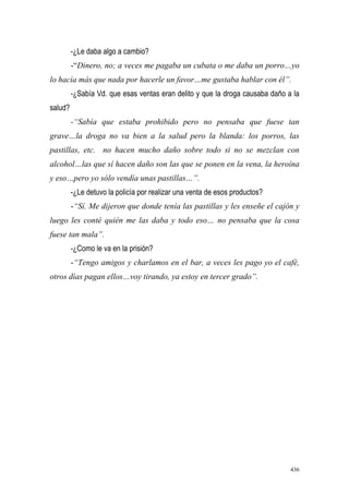 436
-¿Le daba algo a cambio?
-“Dinero, no; a veces me pagaba un cubata o me daba un porro…yo
lo hacía más que nada por hacerle un favor…me gustaba hablar con él”.
-¿Sabía Vd. que esas ventas eran delito y que la droga causaba daño a la
salud?
-“Sabía que estaba prohibido pero no pensaba que fuese tan
grave…la droga no va bien a la salud pero la blanda: los porros, las
pastillas, etc. no hacen mucho daño sobre todo si no se mezclan con
alcohol…las que sí hacen daño son las que se ponen en la vena, la heroína
y eso…pero yo sólo vendía unas pastillas…”.
-¿Le detuvo la policía por realizar una venta de esos productos?
-“Sí. Me dijeron que donde tenía las pastillas y les enseñe el cajón y
luego les conté quién me las daba y todo eso… no pensaba que la cosa
fuese tan mala”.
-¿Como le va en la prisión?
-“Tengo amigos y charlamos en el bar, a veces les pago yo el café,
otros días pagan ellos…voy tirando, ya estoy en tercer grado”.
 