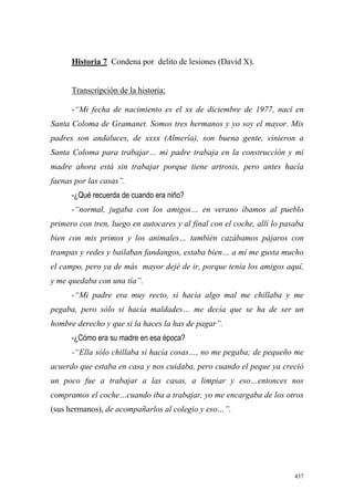437
Historia 7 Condena por delito de lesiones (David X).
Transcripción de la historia:
-“Mi fecha de nacimiento es el xx de diciembre de 1977, nací en
Santa Coloma de Gramanet. Somos tres hermanos y yo soy el mayor. Mis
padres son andaluces, de xxxx (Almería), son buena gente, vinieron a
Santa Coloma para trabajar… mi padre trabaja en la construcción y mi
madre ahora está sin trabajar porque tiene artrosis, pero antes hacía
faenas por las casas”.
-¿Qué recuerda de cuando era niño?
-“normal, jugaba con los amigos… en verano íbamos al pueblo
primero con tren, luego en autocares y al final con el coche, allí lo pasaba
bien con mis primos y los animales… también cazábamos pájaros con
trampas y redes y bailaban fandangos, estaba bien… a mí me gusta mucho
el campo, pero ya de más mayor dejé de ir, porque tenía los amigos aquí,
y me quedaba con una tía”.
-“Mi padre era muy recto, si hacía algo mal me chillaba y me
pegaba, pero sólo si hacía maldades… me decía que se ha de ser un
hombre derecho y que si la haces la has de pagar”.
-¿Cómo era su madre en esa época?
-“Ella sólo chillaba si hacía cosas…, no me pegaba; de pequeño me
acuerdo que estaba en casa y nos cuidaba, pero cuando el peque ya creció
un poco fue a trabajar a las casas, a limpiar y eso…entonces nos
compramos el coche…cuando iba a trabajar, yo me encargaba de los otros
(sus hermanos), de acompañarlos al colegio y eso…”.
 