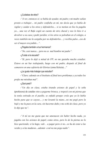 438
-¿Cuidabas de ellos?
-“A ver, entonces sí; se había de ayudar, mi padre y mi madre salían
pronto a trabajar… mi padre confiaba en mí, me decía que yo había de
vigilar y cuidar a los otros y defenderlos… si se metían en líos la pagaba
yo… una vez el Rafa cogió un cuento de otro chaval y nos lo hizo ir a
devolver a su casa y pedir perdón; si los otros se peleaban en el colegio, a
veces también me la cargaba por no defenderlos… y recibía palos…eso de
ser el mayor era jodido…”.
-¿Pegaba también a tus hermanos?
-“No, casi nunca… pero no es mal hombre mi padre”.
-¿Fuiste a la escuela?
-“Sí, pero lo dejé a mitad de FP, no me gustaba mucho estudiar.
Estuve en un bar trabajando, luego con mi padre, después al final de
camarero en una cafetería de Glorias (zona ficticia)…”
-¿Le gusta más trabajar que estudiar?
-“Claro; además en el Instituto al final tuve problemas y ya todos los
profes me miraban mal”.
-¿Qué pasó?
-“Un día en clase, estaba tirando aviones de papel y la señu
(profesora) de catalán vino a pegarme bronca, y tropezó con mi pierna que
la tenía estirada en el pasillo, se enfadó porque creía que yo lo había
hecho para que se cayese… y me levantó la mano…no me pegó pero la
bajó y me la puso en la cara, sin hacerme daño y me echó de clase, pero yo
le dije que no”.
-“A mí no me gusta que me amenacen sin haber hecho nada, yo
jugaba con los aviones de papel, como otros, pero lo de la pierna no lo
hice queriendo; si la hago, vale .. a pagar pero si no…se ha de estar a las
verdes y a las maduras…además a mí no me pega nadie”.
 