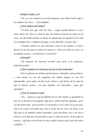 439
-Excepto su padre, ¿no?
-“No, eso era cuando yo era más pequeño y por haber hecho algo o
no cuidar a los otros…” (con enfado).
-¿Cómo acabó lo del Instituto?
-“Al final tuve que salir de clase… luego cuando íbamos a casa,
unas chicas de clase se reían de que me hubiesen puesto la mano en la
cara…me dio rabia porque yo nunca he dejado que me peguen en la calle
ni en ningún sitio; si alguien me pega, yo me defiendo y le pego más”.
-“Cuando estaba con esas chavalas, venía la de catalán y yo fuí a
decirle en la cara que se metiese la mano en…ella no me hizo ni caso y yo
la empujé un poco…me denunció a la policía”.
-¿Qué pasó?
-“En menores me hicieron escribir una carta a la profesora,
pidiendo perdón”.
-¿Cómo sucedieron los hechos por los que ha sido condenado?
-“En la cafetería me debían muchas horas, trabajaba como un burro,
y esas horas no me las pagaban…me daban largas…yo me iba
aguantando…pero nada; un día ya me cabreé y cogí dinero de la caja sin
que se dieran cuenta;… los que mandan, son intocables…, pues que
aprendan”.
-¿Tenía Vd. acceso a la caja?
-“No…, bueno lo cogí (el dinero) de un sitio donde se guardaba lo
que no se llevaba el encargado: algo para cambio del día siguiente…pero
ese día había más; por la noche vi a mi madre y se lo conté, no se por qué;
ella se lo contó a mi padre que vino a verme (ya no vivía con ellos) y me
dijo que en la familia éramos honrados y que devolviese eso o me iba a
enterar, yo le dije que me puteaban y que yo tenía la razón…él me pegó un
tortazo… dijo que se ha de dar la cara y pedir lo que te toca, pero de robar
ni hablar…”.
 