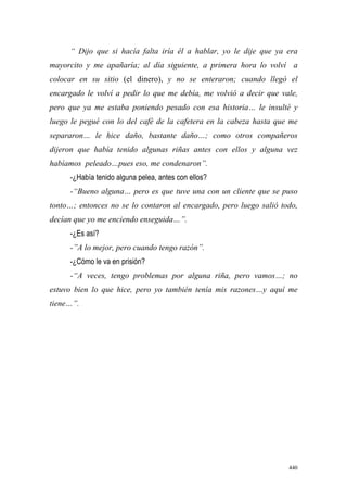 440
“ Dijo que si hacía falta iría él a hablar, yo le dije que ya era
mayorcito y me apañaría; al día siguiente, a primera hora lo volví a
colocar en su sitio (el dinero), y no se enteraron; cuando llegó el
encargado le volví a pedir lo que me debía, me volvió a decir que vale,
pero que ya me estaba poniendo pesado con esa historia… le insulté y
luego le pegué con lo del café de la cafetera en la cabeza hasta que me
separaron… le hice daño, bastante daño…; como otros compañeros
dijeron que había tenido algunas riñas antes con ellos y alguna vez
habíamos peleado…pues eso, me condenaron”.
-¿Había tenido alguna pelea, antes con ellos?
-“Bueno alguna… pero es que tuve una con un cliente que se puso
tonto…; entonces no se lo contaron al encargado, pero luego salió todo,
decían que yo me enciendo enseguida…”.
-¿Es así?
-”A lo mejor, pero cuando tengo razón”.
-¿Cómo le va en prisión?
-“A veces, tengo problemas por alguna riña, pero vamos…; no
estuvo bien lo que hice, pero yo también tenía mis razones…y aquí me
tiene…”.
 
