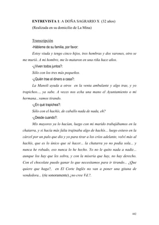 442
ENTREVISTA 1: A DOÑA SAGRARIO X (32 años)
(Realizada en su domicilio de La Mina)
Transcripción
-Hábleme de su familia, por favor:
Estoy viuda y tengo cinco hijos, tres hembras y dos varones, otro se
me murió. A mi hombre, me lo mataron en una riña hace años.
-¿Viven todos juntos?:
Sólo con los tres más pequeños.
-¿Quién trae el dinero a casa?:
La Manoli ayuda a otros en la venta ambulante y algo trae, y yo
trapicheo..., ya sabe. A veces nos echa una mano el Ayuntamiento o mi
hermana...vamos tirando.
-¿En qué trapichea?:
Sólo con el hachís, de caballo nada de nada, eh?
-¿Desde cuando?:
Mis mayores ya lo hacían, luego con mi marido trabajábamos en la
chatarra, y si hacía más falta trajinaba algo de hachís... luego estuvo en la
cárcel por un palo que dio y yo para tirar a los críos adelante, volví más al
hachís, que es lo único que sé hacer... la chatarra yo no podía sola... y
nunca he robado, eso nunca lo he hecho. Yo no le quito nada a nadie...
aunque los hay que les sobra, y con la miseria que hay, no hay derecho.
Con el chocolate puedo ganar lo que necesitamos para ir tirando... ¿Que
quiere que haga?, en El Corte Inglés no van a poner una gitana de
vendedora... (ríe sonoramente) ¿no cree Vd.?.
 
