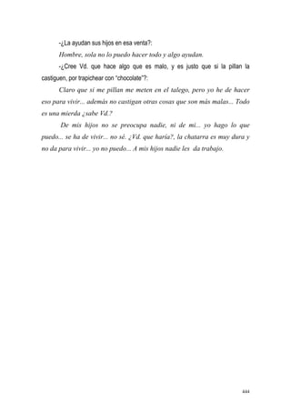 444
-¿La ayudan sus hijos en esa venta?:
Hombre, sola no lo puedo hacer todo y algo ayudan.
-¿Cree Vd. que hace algo que es malo, y es justo que si la pillan la
castiguen, por trapichear con “chocolate”?:
Claro que si me pillan me meten en el talego, pero yo he de hacer
eso para vivir... además no castigan otras cosas que son más malas... Todo
es una mierda ¿sabe Vd.?
De mis hijos no se preocupa nadie, ni de mi... yo hago lo que
puedo... se ha de vivir... no sé. ¿Vd. que haría?, la chatarra es muy dura y
no da para vivir... yo no puedo... A mis hijos nadie les da trabajo.
 