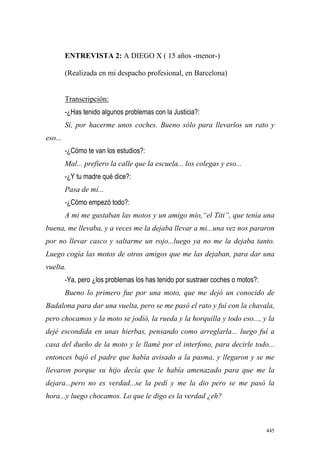 445
ENTREVISTA 2: A DIEGO X ( 15 años -menor-)
(Realizada en mi despacho profesional, en Barcelona)
Transcripción:
-¿Has tenido algunos problemas con la Justicia?:
Sí, por hacerme unos coches. Bueno sólo para llevarlos un rato y
eso...
-¿Cómo te van los estudios?:
Mal... prefiero la calle que la escuela... los colegas y eso...
-¿Y tu madre qué dice?:
Pasa de mí...
-¿Cómo empezó todo?:
A mi me gustaban las motos y un amigo mío,“el Titi”, que tenía una
buena, me llevaba, y a veces me la dejaba llevar a mi...una vez nos pararon
por no llevar casco y saltarme un rojo...luego ya no me la dejaba tanto.
Luego cogía las motos de otros amigos que me las dejaban, para dar una
vuelta.
-Ya, pero ¿los problemas los has tenido por sustraer coches o motos?:
Bueno lo primero fue por una moto, que me dejó un conocido de
Badalona para dar una vuelta, pero se me pasó el rato y fuí con la chavala,
pero chocamos y la moto se jodió, la rueda y la horquilla y todo eso..., y la
dejé escondida en unas hierbas, pensando como arreglarla... luego fuí a
casa del dueño de la moto y le llamé por el interfono, para decirle todo...
entonces bajó el padre que había avisado a la pasma, y llegaron y se me
llevaron porque su hijo decía que le había amenazado para que me la
dejara...pero no es verdad...se la pedí y me la dio pero se me pasó la
hora...y luego chocamos. Lo que le digo es la verdad ¿eh?
 