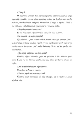 446
-¿Y luego?:
Mi madre no tenía un duro para comprarme una moto, además tengo
mal rollo con ella, pero a mi me gustaban y si no me dejaban una, me iba
por ahí y me hacía con una para dar vueltas, y luego la dejaba. Total, si
me pillaban, ya había estado en comisaría y no pasa nada...
-¿Después pasaste a los coches?:
Sí, era muy chulo, y podía ir más lejos, con toda la peña...
-Esa conducta ¿te parece correcta?:
Uff, hombre..., pero si otros van en moto o coche, yo también ¿no?...
y si mi vieja no tiene un duro ¿qué?, ¿yo no puedo tener eso?, pues si no
puedo tenerlo, lo agarro ¿no?...todos lo hacen. Yo no me los quedo, sólo
doy vueltas...
-¿Has tenido problemas por otras cosas?:
Hombre, algún tironcillo, para la gasolina, o las bebidas...poca
cosa. Y una vez me hice un coche para que otros del barrio dieran un
palo...
-¿Has estado internado en algún centro?:
Sí, al final la Jueza se cansó...
-¿Piensas seguir con esas conductas?:
Hombre, estar encerrado es muy chungo... Si lo vuelvo a hacer
vigilaré más.
 