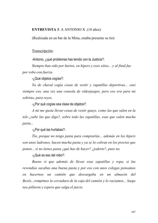 447
ENTREVISTA 3: A ANTONIO X (18 años)
(Realizada en un bar de la Mina; estaba presente su tío)
Transcripción:
-Antonio, ¿qué problemas has tenido con la Justicia?:
Siempre han sido por hurtos, en hipers y esos sitios... y al final fue
por robo con fuerza.
-¿Qué objetos cogías?:
Ya de chaval cogía cosas de vestir y zapatillas deportivas... casi
siempre eso, una vez una consola de videojuegos, pero eso era para mi
sobrino, para reyes.
-¿Por qué cogías esa clase de objetos?:
A mi me gusta llevar cosas de vestir guays, como las que salen en la
tele ¿sabe las que digo?, sobre todo las zapatillas, esas que valen mucha
pasta...
-¿Por qué las hurtabas?:
Tío, porque no tengo pasta para comprarlas... además en los hipers
son unos ladrones, hacen mucha pasta y ya se lo cobran en los precios que
ponen... si no tienes pasta ¿qué has de hacer? ¿joderte?, pues no.
-¿Qué es eso del robo?:
Bueno vi que además de llevar esas zapatillas y ropa, si las
revendías sacabas una buena pasta y por eso con unos colegas pensamos
en hacernos un camión que descargaba en un almacén del
Besós...rompimos la cerradura de la caja del camión y lo vaciamos... luego
nos pillaron y espero que salga el juicio.
 