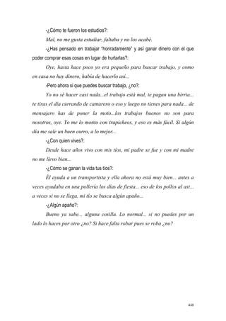 448
-¿Cómo te fueron los estudios?:
Mal, no me gusta estudiar, faltaba y no los acabé.
-¿Has pensado en trabajar “honradamente” y así ganar dinero con el que
poder comprar esas cosas en lugar de hurtarlas?:
Oye, hasta hace poco yo era pequeño para buscar trabajo, y como
en casa no hay dinero, había de hacerlo así...
-Pero ahora si que puedes buscar trabajo, ¿no?:
Yo no sé hacer casi nada...el trabajo está mal, te pagan una birria...
te tiras el día currando de camarero o eso y luego no tienes para nada... de
mensajero has de poner la moto...los trabajos buenos no son para
nosotros, oye. Yo me lo monto con trapicheos, y eso es más fácil. Si algún
día me sale un buen curro, a lo mejor...
-¿Con quien vives?:
Desde hace años vivo con mis tíos, mi padre se fue y con mi madre
no me llevo bien...
-¿Cómo se ganan la vida tus tíos?:
Él ayuda a un transportista y ella ahora no está muy bien... antes a
veces ayudaba en una pollería los días de fiesta... eso de los pollos al ast...
a veces si no se llega, mi tío se busca algún apaño...
-¿Algún apaño?:
Bueno ya sabe... alguna cosilla. Lo normal... si no puedes por un
lado lo haces por otro ¿no? Si hace falta robar pues se roba ¿no?
 
