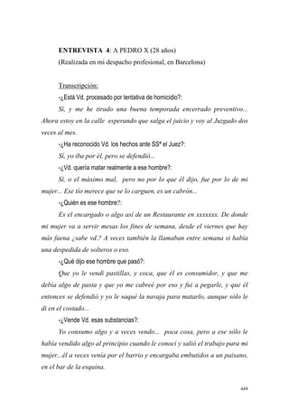 449
ENTREVISTA 4: A PEDRO X (28 años)
(Realizada en mi despacho profesional, en Barcelona)
Transcripción:
-¿Está Vd. procesado por tentativa de homicidio?:
Sí, y me he tirado una buena temporada encerrado preventivo...
Ahora estoy en la calle esperando que salga el juicio y voy al Juzgado dos
veces al mes.
-¿Ha reconocido Vd. los hechos ante SSª el Juez?:
Sí, yo iba por él, pero se defendió...
-¿Vd. quería matar realmente a ese hombre?:
Sí, o el máximo mal, pero no por lo que él dijo, fue por lo de mi
mujer... Ese tío merece que se lo carguen, es un cabrón...
-¿Quién es ese hombre?:
Es el encargado o algo así de un Restaurante en xxxxxxx. De donde
mi mujer va a servir mesas los fines de semana, desde el viernes que hay
más faena ¿sabe vd.? A veces también la llamaban entre semana si había
una despedida de solteros o eso.
-¿Qué dijo ese hombre que pasó?:
Que yo le vendí pastillas, y coca, que él es consumidor, y que me
debía algo de pasta y que yo me cabreé por eso y fui a pegarle, y que él
entonces se defendió y yo le saqué la navaja para matarlo, aunque sólo le
di en el costado...
-¿Vende Vd. esas substancias?:
Yo consumo algo y a veces vendo... poca cosa, pero a ese sólo le
había vendido algo al principio cuando le conocí y salió el trabajo para mi
mujer...él a veces venía por el barrio y encargaba embutidos a un paisano,
en el bar de la esquina.
 