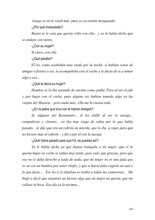 450
Luego ya no le vendí más pues yo ya estaba mosqueado.
-¿Por qué mosqueado?:
Bueno se le veía que quería rollo con ella... y ya le había dicho que
se andase con tiento.
-¿Con su mujer?:
Si claro, con ella.
-¿Qué pasaba?:
El tío, como acababan muy tarde por la noche, si habían cenas de
amigos o fiestas o así, la acompañaba con el coche y le decía de ir a tomar
algo y eso...
-¿Qué le decía su mujer?:
Hombre se lo iba sacando de encima como podía. Pero al ser el jefe
y por bajar con el coche, pues alguna vez habían tomado algo en las
carpas del Masnou... pero nada más...ella me lo cuenta todo.
-¿En la pelea que tuvo con él habían testigos?:
Sí, algunos del Restaurant... él les chilló al ver la navaja...
compañeros y clientes... yo iba muy ciego de rabia por lo que había
pasado... le dije que era un cabrón de mierda, que lo iba a rajar para que
no hiciese más el cabrón... y fuí a por él con la navaja.
-¿Qué había pasado para que Vd. se pusiese así?:
Yo le había dicho ya que dejase tranquila a mi mujer...que si la
quería bajar en coche si salían muy tarde, pues vale, que gracias, pero que
eso no le daba derecho a nada de nada, que mi mujer no es una puta que
se va con un hombre por tener chofer, y que si hacía falta cogería un taxi o
lo que fuese... Ese tío si lo dejaban se tiraba a todas las camareras... Me
llegó a decir que mientras no hiciese algo que mi mujer no quería, que me
callase la boca. Ese día ya la tuvimos...
 
