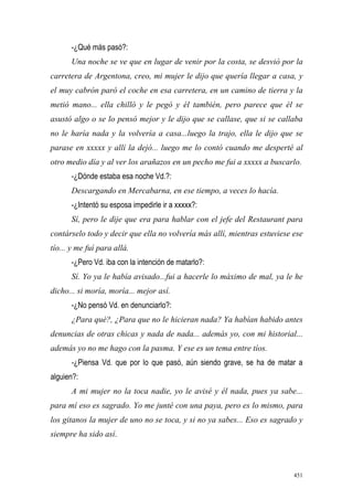 451
-¿Qué más pasó?:
Una noche se ve que en lugar de venir por la costa, se desvió por la
carretera de Argentona, creo, mi mujer le dijo que quería llegar a casa, y
el muy cabrón paró el coche en esa carretera, en un camino de tierra y la
metió mano... ella chilló y le pegó y él también, pero parece que él se
asustó algo o se lo pensó mejor y le dijo que se callase, que si se callaba
no le haría nada y la volvería a casa...luego la trajo, ella le dijo que se
parase en xxxxx y allí la dejó... luego me lo contó cuando me desperté al
otro medio día y al ver los arañazos en un pecho me fui a xxxxx a buscarlo.
-¿Dónde estaba esa noche Vd.?:
Descargando en Mercabarna, en ese tiempo, a veces lo hacía.
-¿Intentó su esposa impedirle ir a xxxxx?:
Sí, pero le dije que era para hablar con el jefe del Restaurant para
contárselo todo y decir que ella no volvería más allí, mientras estuviese ese
tío... y me fuí para allá.
-¿Pero Vd. iba con la intención de matarlo?:
Sí. Yo ya le había avisado...fui a hacerle lo máximo de mal, ya le he
dicho... si moría, moría... mejor así.
-¿No pensó Vd. en denunciarlo?:
¿Para qué?, ¿Para que no le hicieran nada? Ya habían habido antes
denuncias de otras chicas y nada de nada... además yo, con mi historial...
además yo no me hago con la pasma. Y ese es un tema entre tíos.
-¿Piensa Vd. que por lo que pasó, aún siendo grave, se ha de matar a
alguien?:
A mi mujer no la toca nadie, yo le avisé y él nada, pues ya sabe...
para mí eso es sagrado. Yo me junté con una paya, pero es lo mismo, para
los gitanos la mujer de uno no se toca, y si no ya sabes... Eso es sagrado y
siempre ha sido así.
 