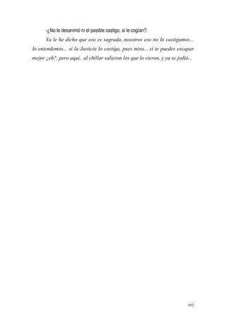 452
-¿No le desanimó ni el posible castigo, si le cogían?:
Ya le he dicho que eso es sagrado, nosotros eso no lo castigamos...
lo entendemos... si la Justicia lo castiga, pues mira... si te puedes escapar
mejor ¿eh?, pero aquí, al chillar salieron los que lo vieron, y ya se jodió...
 