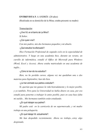 453
ENTREVISTA 5: A ANDRÉS (20 años)
(Realizada en su domicilio de la Mina; estaba presente su madre)
Transcripción:
-¿Vive Vd. en el barrio de La Mina?:
Si Señor.
-¿Con quien vive?:
Con mis padres, mis dos hermanos pequeños y mi abuelo.
-¿Qué estudios ha efectuado?:
Hice Formación Profesional de segundo ciclo en la especialidad de
administrativo. Y luego en una academia hice, durante un verano, un
cursillo de informática, estudié el Office de Microsoft para Windows
(Word, Excel y Access). Ahora estaba matriculado en una academia de
inglés...
-¿Cómo le han ido los estudios?:
Bien, no he perdido cursos, alguna vez me quedaban una o dos
materias para Septiembre; han ido bien.
-¿Le han animado sus padres a estudiar?:
Sí, querían que me ganase la vida honradamente y lo mejor posible,
y yo también. Pero para la Universidad no había dinero en casa, por eso
estudié para ponerme a trabajar lo antes posible, pues en casa hace falta
mi sueldo... Mis hermanos también están estudiando.
-¿En qué trabajan sus padres?:
Mi padre está en la carnicería de un supermercado, y mi madre
trabaja en una peluquería.
-¿En qué trabaja Vd. actualmente?:
Me han despedido recientemente. Ahora no trabajo...estoy algo
despistado.
 