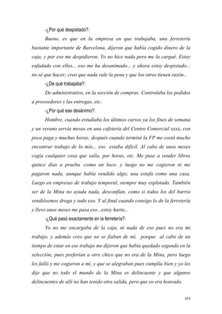 454
-¿Por qué despistado?:
Bueno, es que en la empresa en que trabajaba, una ferretería
bastante importante de Barcelona, dijeron que había cogido dinero de la
caja, y por eso me despidieron. Yo no hice nada pero me la cargué. Estoy
enfadado con ellos... eso me ha desanimado... y ahora estoy despistado...
no sé que hacer; creo que nada vale la pena y que los otros tienen razón...
-¿De qué trabajaba?:
De administrativo, en la sección de compras. Controlaba los pedidos
a proveedores y las entregas, etc.
-¿Por qué ese desánimo?:
Hombre, cuando estudiaba los últimos cursos ya los fines de semana
y un verano servía mesas en una cafetería del Centro Comercial xxxx, con
poca paga y muchas horas; después cuando terminé la FP me costó mucho
encontrar trabajo de lo mío... eso estaba difícil. Al cabo de unos meses
cogía cualquier cosa que salía, por horas, etc. Me puse a vender libros
quince días a prueba -como un loco- y luego no me cogieron ni me
pagaron nada, aunque había vendido algo; una estafa como una casa.
Luego en empresas de trabajo temporal, siempre muy explotado. También
ser de la Mina no ayuda nada, desconfían, como si todos los del barrio
vendiésemos droga y todo eso. Y al final cuando consigo lo de la ferretería
y llevo unos meses me pasa eso...estoy harto...
-¿Qué pasó exactamente en la ferretería?:
Yo no me encargaba de la caja, ni nada de eso pues no era mi
trabajo, y además creo que no se fiaban de mí, porque al cabo de un
tiempo de estar en ese trabajo me dijeron que había quedado segundo en la
selección, pues preferían a otro chico que no era de la Mina, pero luego
les falló y me cogieron a mí, y que se alegraban pues cumplía bien y yo les
dije que no todo el mundo de la Mina es delincuente y que algunos
delincuentes de allí no han tenido otra salida, pero que yo era honrado.
 