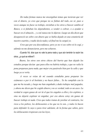 455
De todas formas nunca me encargaban temas que tuvieran que ver
con el dinero, yo creo que porque no se fiaban del todo...no sé, pues a
veces aunque no fuese su trabajo, enviaban a los otros a buscar cambio al
Banco, o si faltaban los dependientes, a vender o cobrar, o a ayudar a
buscar en el almacén... y a mí nunca me lo dijeron. Luego un día dicen que
desapareció un sobre con dinero que se había dejado en una estantería de
nuestro cuartito, y nadie decía nada y al final me la cargué yo.
Creo que por esa desconfianza; pero yo no vi ese sobre ni lo cogí, y
además no me denunciaron, pero me echaron.
-Cuando Vd. dice que no vale la pena nada y que aún tendrán la razón los
otros, ¿a qué se refiere?:
Bueno, los otros son otros chicos del barrio que han dejado los
estudios porque decían que para ellos no habría trabajo, y que no valía la
pena preparase para nada, que mejor era pasárselo bien por la calle y que
luego ya se vería.
A veces se reían de mí cuando estudiaba para preparar los
exámenes o por ir al Instituto y no hacer faltas... Yo he cumplido con lo
que me ha tocado, y luego me han engañado y dado trabajos mal pagados,
y ahora me dicen que he cogido dinero y no es verdad, todo es un asco. La
verdad te cogen ganas de ser tú el que les engañes a ellos y les explotes, o
sino no dejarte explotar ni engañar, por eso ahora estoy sin ganas de
buscar trabajo ni nada. Creo que todos tratan de jorobar al contrario, los
ricos a los pobres, los delincuentes a los que no lo son...y todos lo hacen
para defender lo suyo o para tirar adelante, de la forma que saben, pero
los delincuentes tropiezan con las leyes.
 