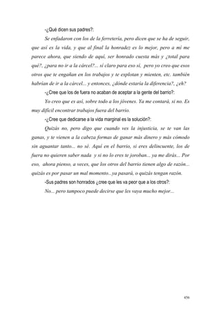 456
-¿Qué dicen sus padres?:
Se enfadaron con los de la ferretería, pero dicen que se ha de seguir,
que así es la vida, y que al final la honradez es lo mejor, pero a mí me
parece ahora, que siendo de aquí, ser honrado cuesta más y ¿total para
qué?, ¿para no ir a la cárcel?... sí claro para eso sí, pero yo creo que esos
otros que te engañan en los trabajos y te explotan y mienten, etc. también
habrían de ir a la cárcel... y entonces, ¿dónde estaría la diferencia?, ¿eh?
-¿Cree que los de fuera no acaban de aceptar a la gente del barrio?:
Yo creo que es así, sobre todo a los jóvenes. Ya me contará, si no. Es
muy difícil encontrar trabajos fuera del barrio.
-¿Cree que dedicarse a la vida marginal es la solución?:
Quizás no, pero digo que cuando ves la injusticia, se te van las
ganas, y te vienen a la cabeza formas de ganar más dinero y más cómodo
sin aguantar tanto... no sé. Aquí en el barrio, si eres delincuente, los de
fuera no quieren saber nada y si no lo eres te joroban... ya me dirás... Por
eso, ahora pienso, a veces, que los otros del barrio tienen algo de razón...
quizás es por pasar un mal momento...ya pasará, o quizás tengan razón.
-Sus padres son honrados ¿cree que les va peor que a los otros?:
No... pero tampoco puede decirse que les vaya mucho mejor...
 